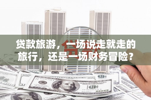 安远贷款旅游，一场说走就走的旅行，还是一场财务冒险？