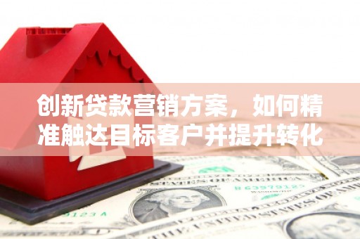 安远创新贷款营销方案，如何精准触达目标客户并提升转化率