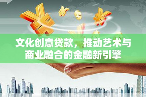 安远文化创意贷款，推动艺术与商业融合的金融新引擎
