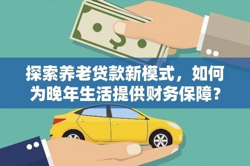 安远探索养老贷款新模式，如何为晚年生活提供财务保障？