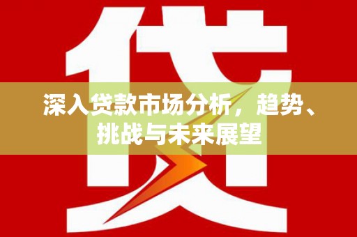 安远深入贷款市场分析，趋势、挑战与未来展望