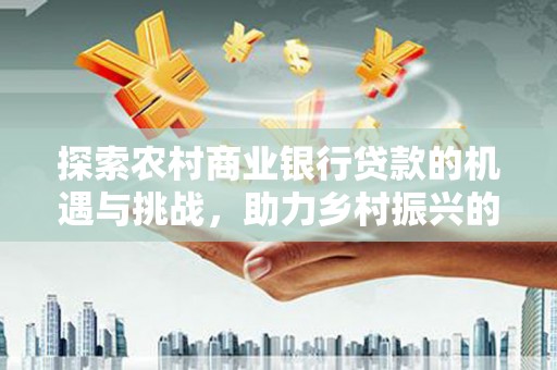 安远探索农村商业银行贷款的机遇与挑战，助力乡村振兴的金融引擎