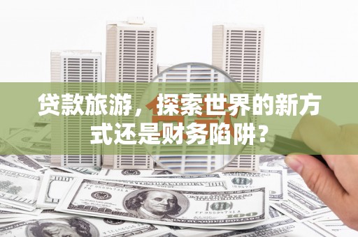 安远贷款旅游，探索世界的新方式还是财务陷阱？